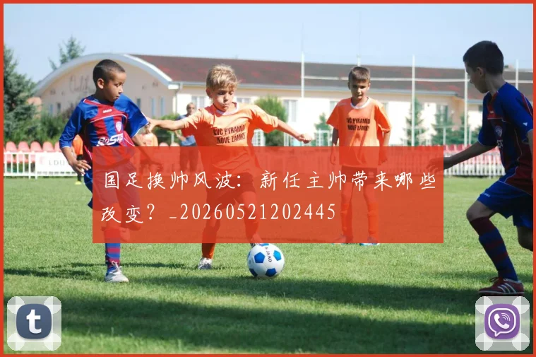 国足换帅风波:新任主帅带来哪些改变?_20260521202445