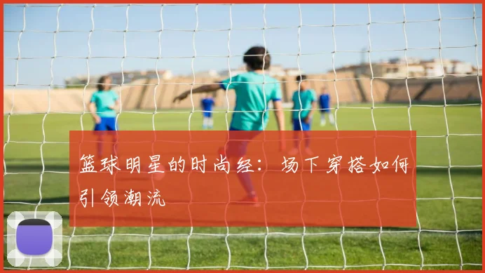 篮球明星的时尚经：场下穿搭如何引领潮流
