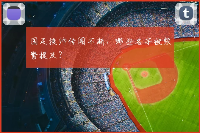 国足换帅传闻不断，哪些名字被频繁提及？
