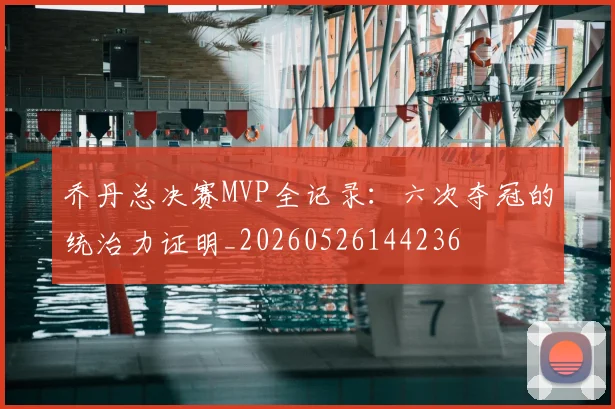 乔丹总决赛MVP全记录：六次夺冠的统治力证明_20260526144236