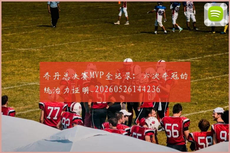 乔丹总决赛MVP全记录:六次夺冠的统治力证明_20260526144236