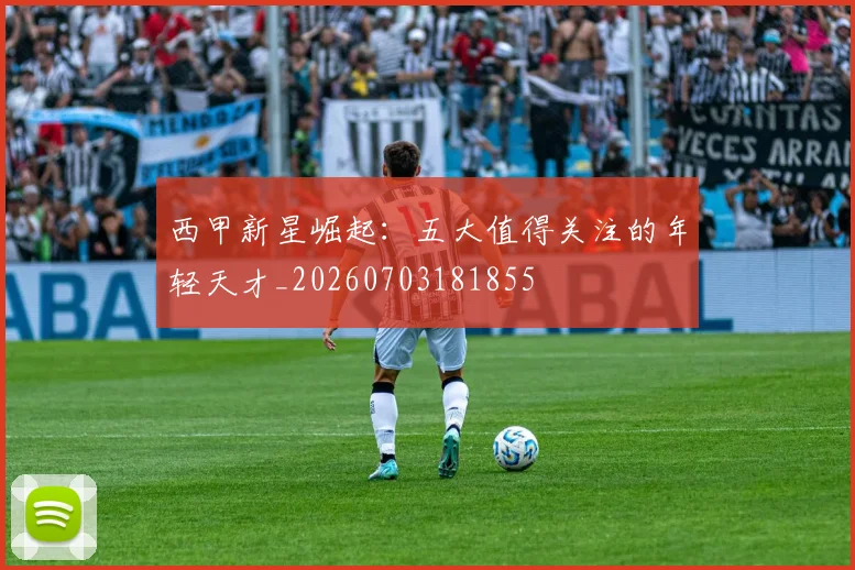 西甲新星崛起:五大值得关注的年轻天才_20260703181855