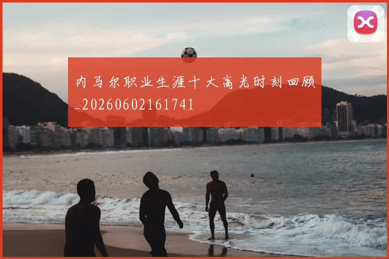 内马尔职业生涯十大高光时刻回顾_20260602161741