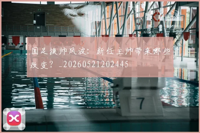 国足换帅风波：新任主帅带来哪些改变？_20260521202445