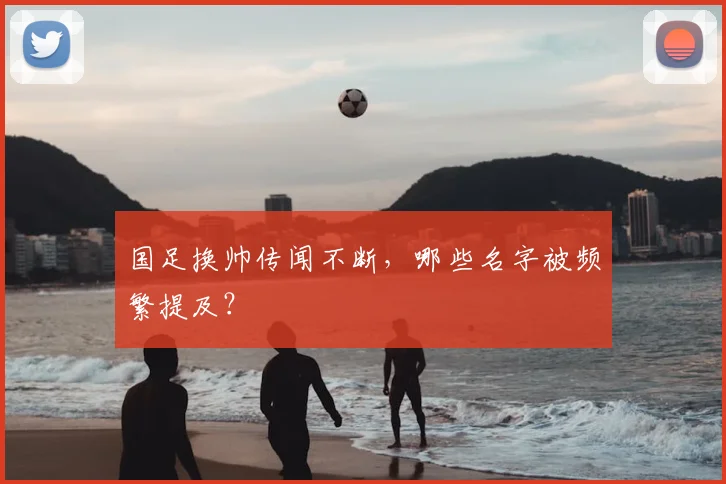 国足换帅传闻不断，哪些名字被频繁提及？